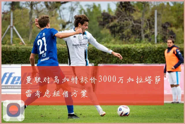 曼联对乌加特标价3000万加拉塔萨雷考虑租借方案