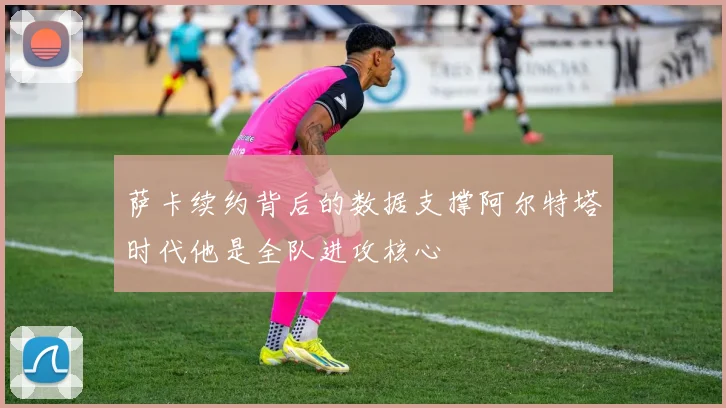 萨卡续约背后的数据支撑阿尔特塔时代他是全队进攻核心