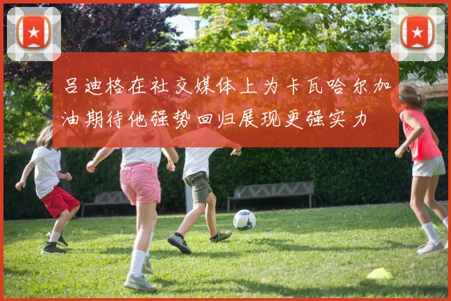 吕迪格在社交媒体上为卡瓦哈尔加油期待他强势回归展现更强实力