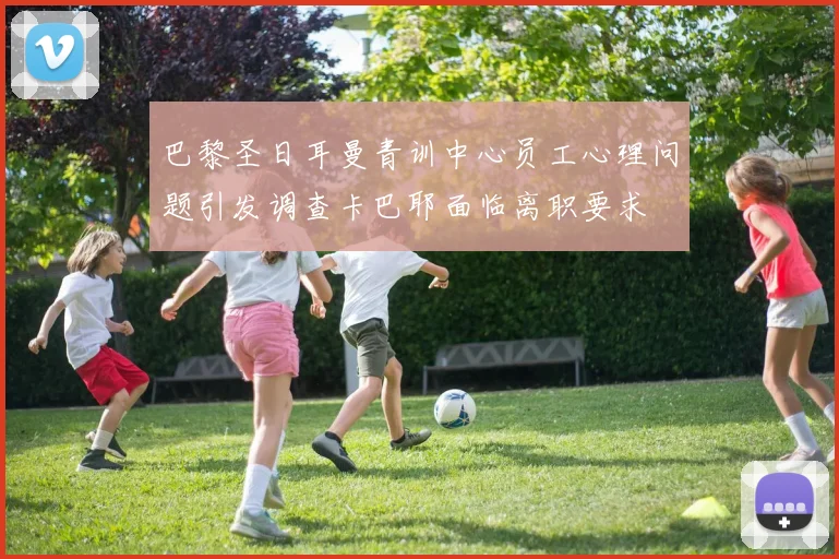 巴黎圣日耳曼青训中心员工心理问题引发调查卡巴耶面临离职要求
