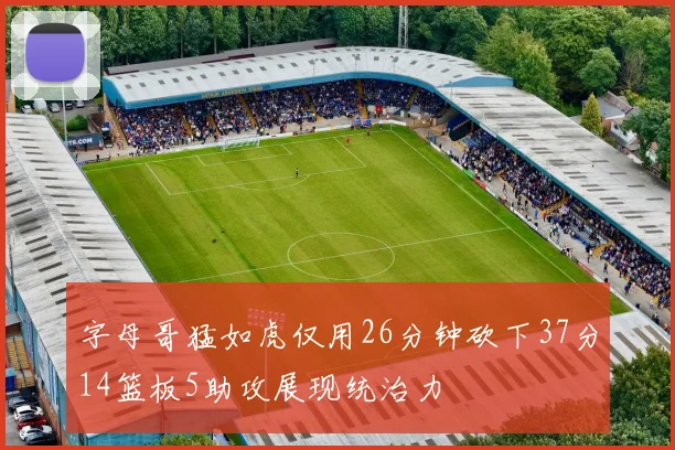 字母哥猛如虎仅用26分钟砍下37分14篮板5助攻展现统治力
