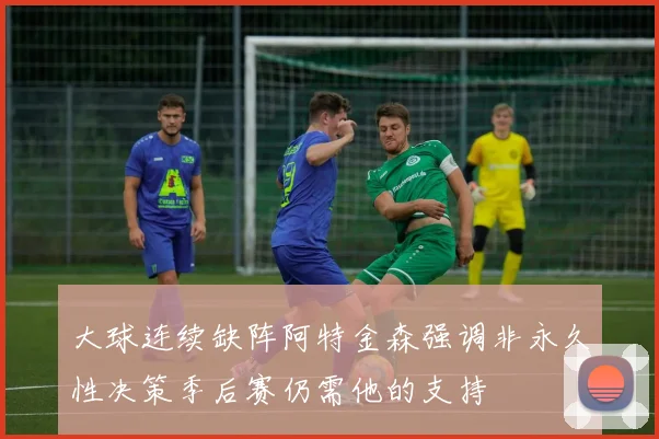 大球连续缺阵阿特金森强调非永久性决策季后赛仍需他的支持
