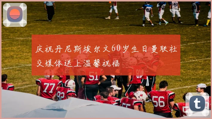 庆祝丹尼斯埃尔文60岁生日曼联社交媒体送上温馨祝福